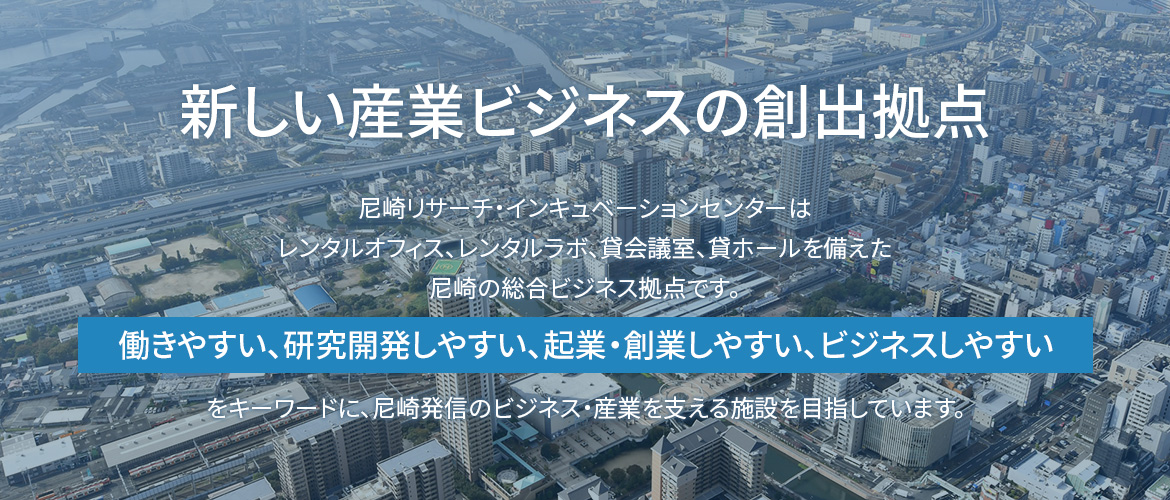 画像：新しい産業ビジネスの創出拠点　尼崎リサーチ・インキュベーションセンターはレンタルオフィス、レンタルラボ、貸会議室、貸ホールを備えた　尼崎の総合ビジネス拠点です。  働きやすい　研究開発しやすい　起業・創業しやすい　ビジネスしやすい　 をキーワードに、尼崎発信のビジネス・産業を支える施設を目指しています。